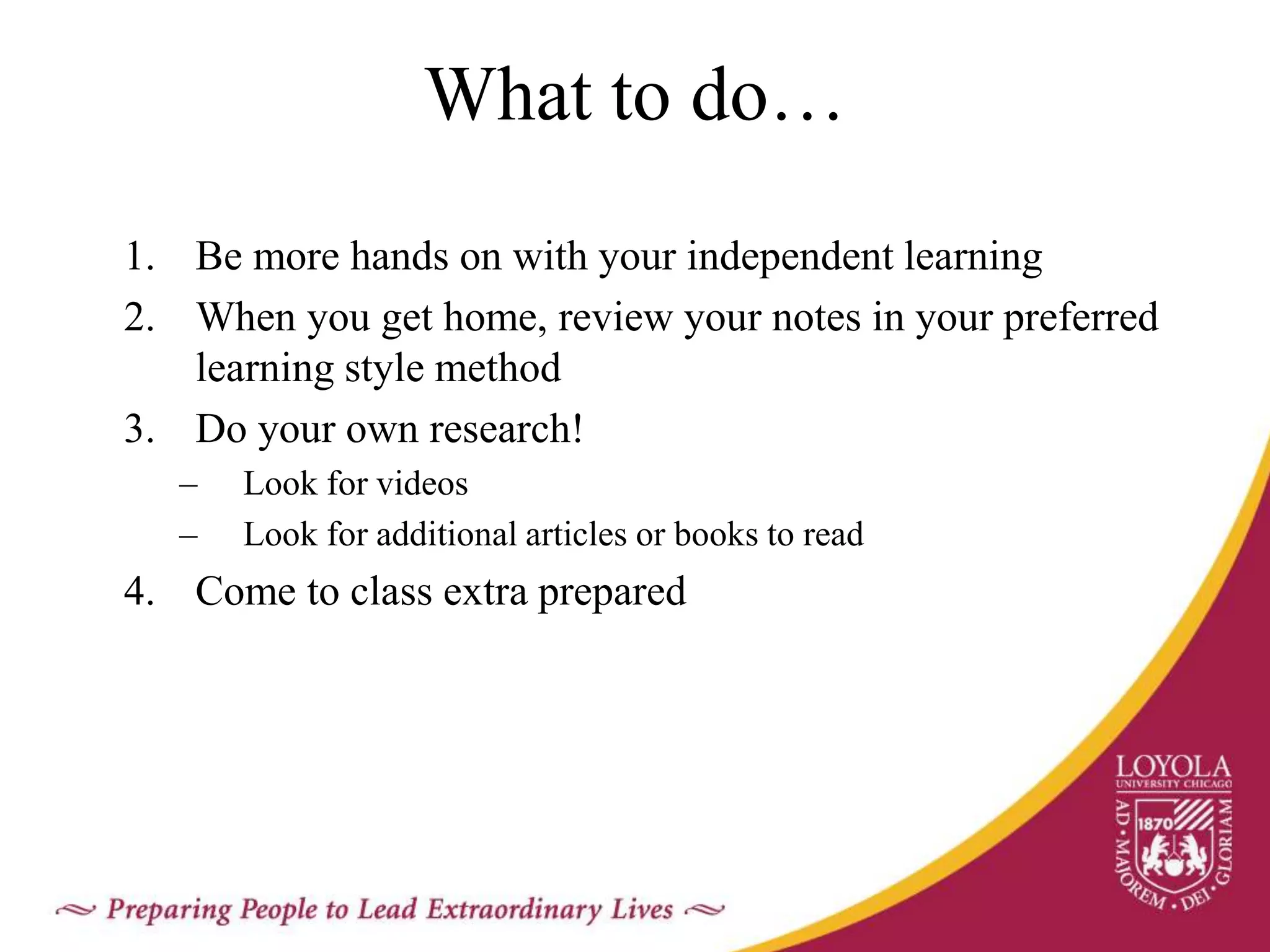 What to do…
1. Be more hands on with your independent learning
2. When you get home, review your notes in your preferred
learning style method
3. Do your own research!
– Look for videos
– Look for additional articles or books to read
4. Come to class extra prepared
 