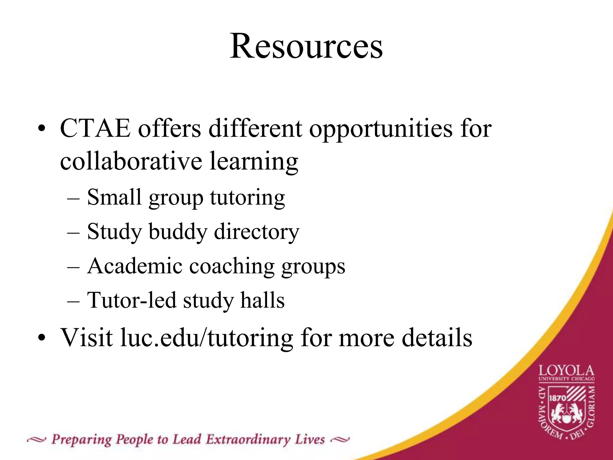 Resources
• CTAE offers different opportunities for
collaborative learning
– Small group tutoring
– Study buddy directory
– Academic coaching groups
– Tutor-led study halls
• Visit luc.edu/tutoring for more details
 