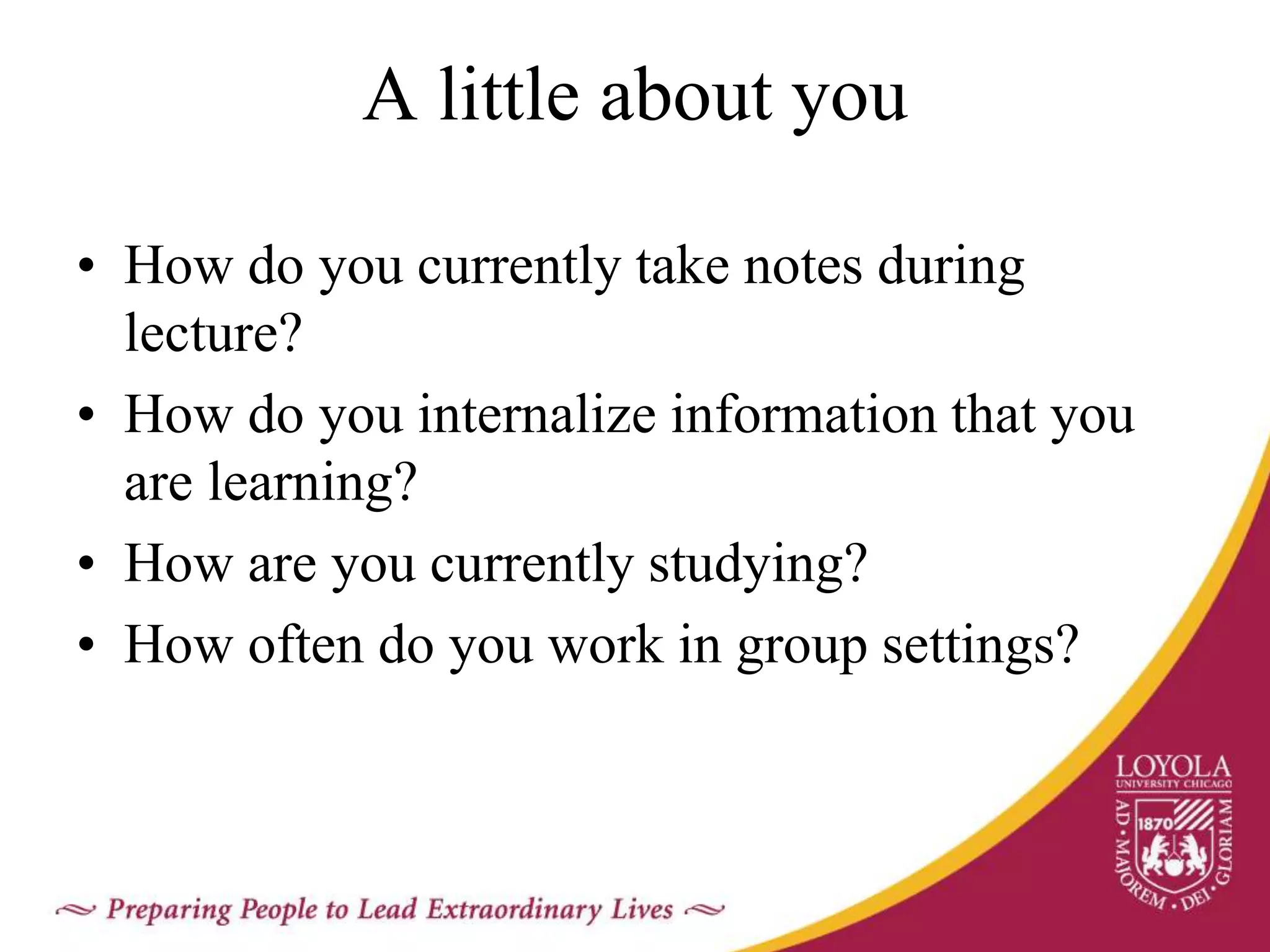 A little about you
• How do you currently take notes during
lecture?
• How do you internalize information that you
are learning?
• How are you currently studying?
• How often do you work in group settings?
 