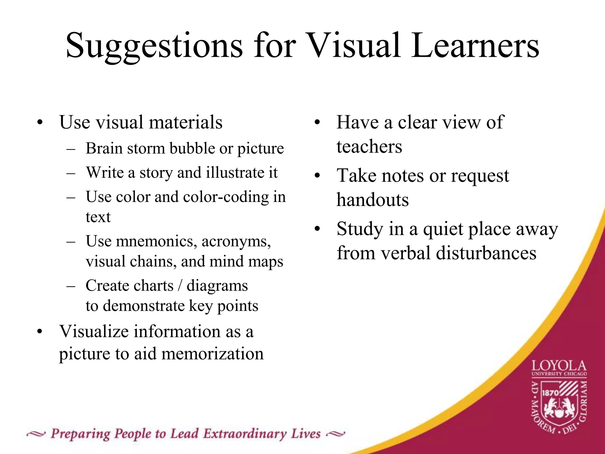 Suggestions for Visual Learners
• Use visual materials
– Brain storm bubble or picture
– Write a story and illustrate it
– Use color and color-coding in
text
– Use mnemonics, acronyms,
visual chains, and mind maps
– Create charts / diagrams
to demonstrate key points
• Visualize information as a
picture to aid memorization
• Have a clear view of
teachers
• Take notes or request
handouts
• Study in a quiet place away
from verbal disturbances
 