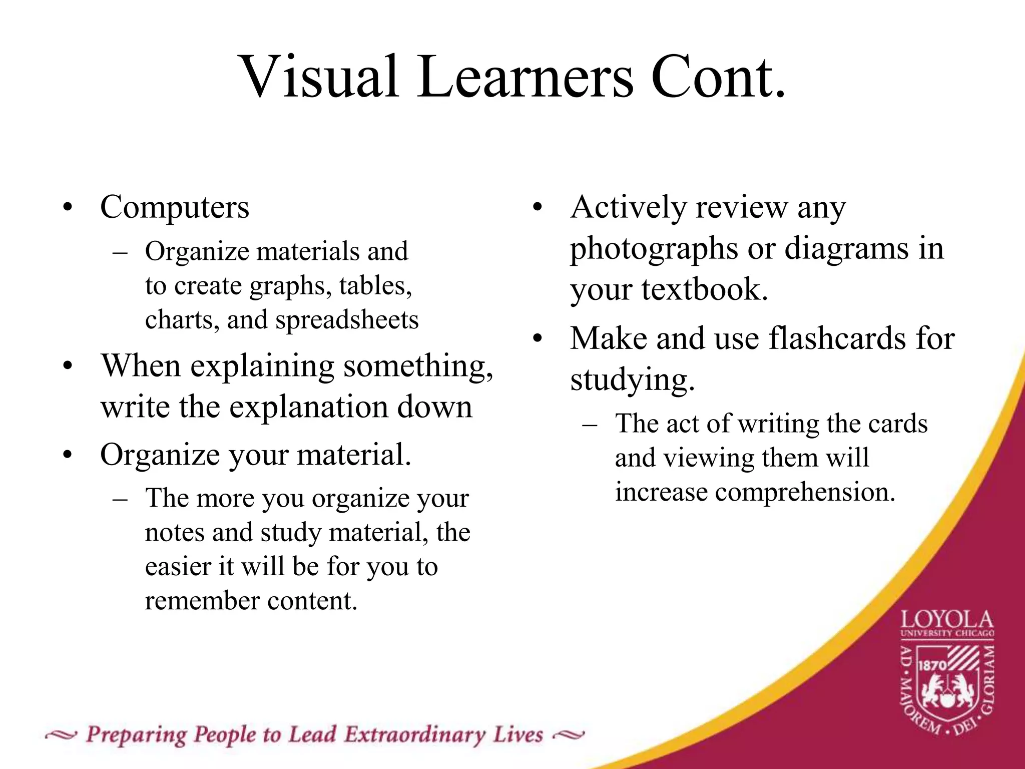 Visual Learners Cont.
• Computers
– Organize materials and
to create graphs, tables,
charts, and spreadsheets
• When explaining something,
write the explanation down
• Organize your material.
– The more you organize your
notes and study material, the
easier it will be for you to
remember content.
• Actively review any
photographs or diagrams in
your textbook.
• Make and use flashcards for
studying.
– The act of writing the cards
and viewing them will
increase comprehension.
 