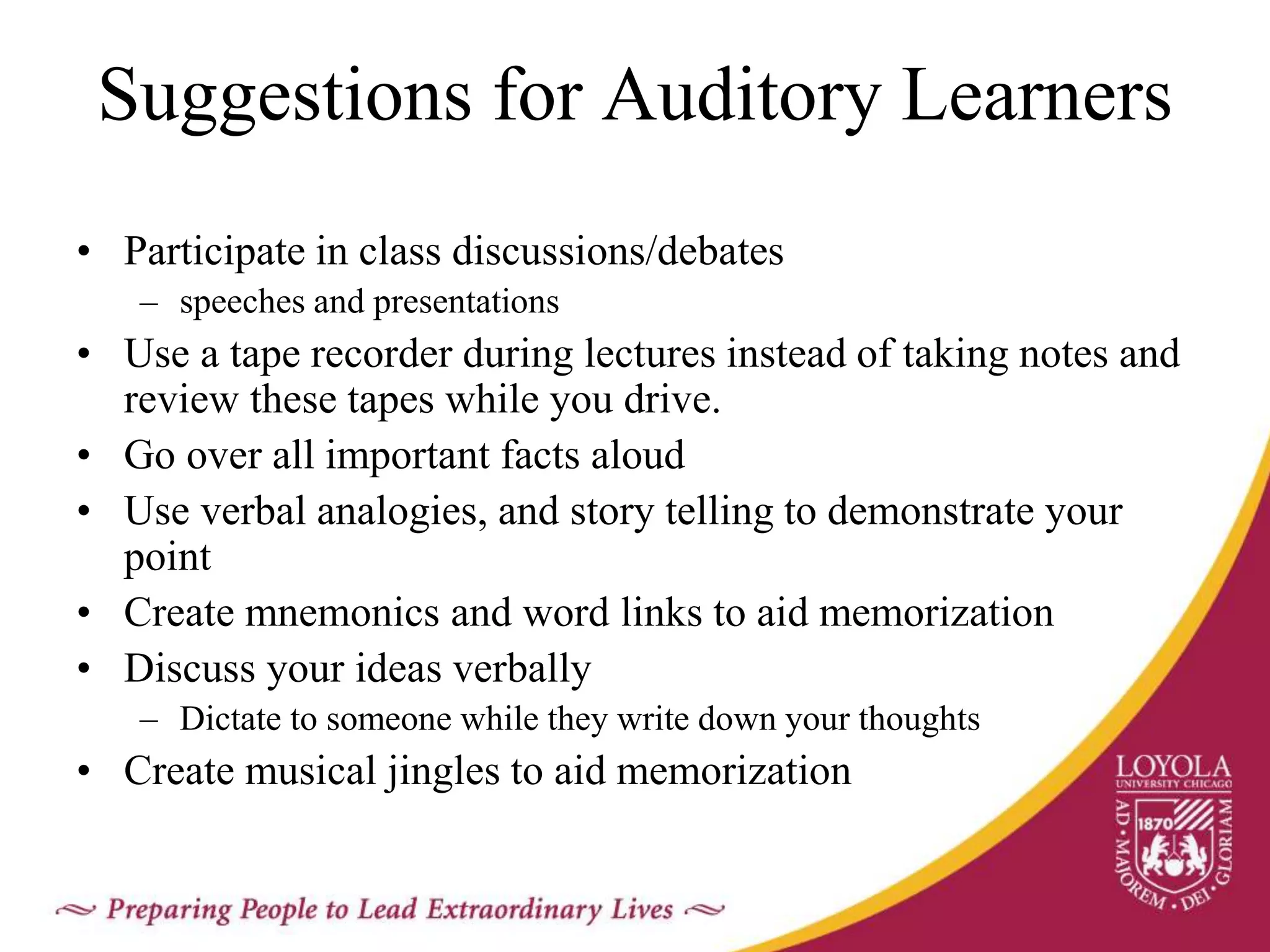 Suggestions for Auditory Learners
• Participate in class discussions/debates
– speeches and presentations
• Use a tape recorder during lectures instead of taking notes and
review these tapes while you drive.
• Go over all important facts aloud
• Use verbal analogies, and story telling to demonstrate your
point
• Create mnemonics and word links to aid memorization
• Discuss your ideas verbally
– Dictate to someone while they write down your thoughts
• Create musical jingles to aid memorization
 