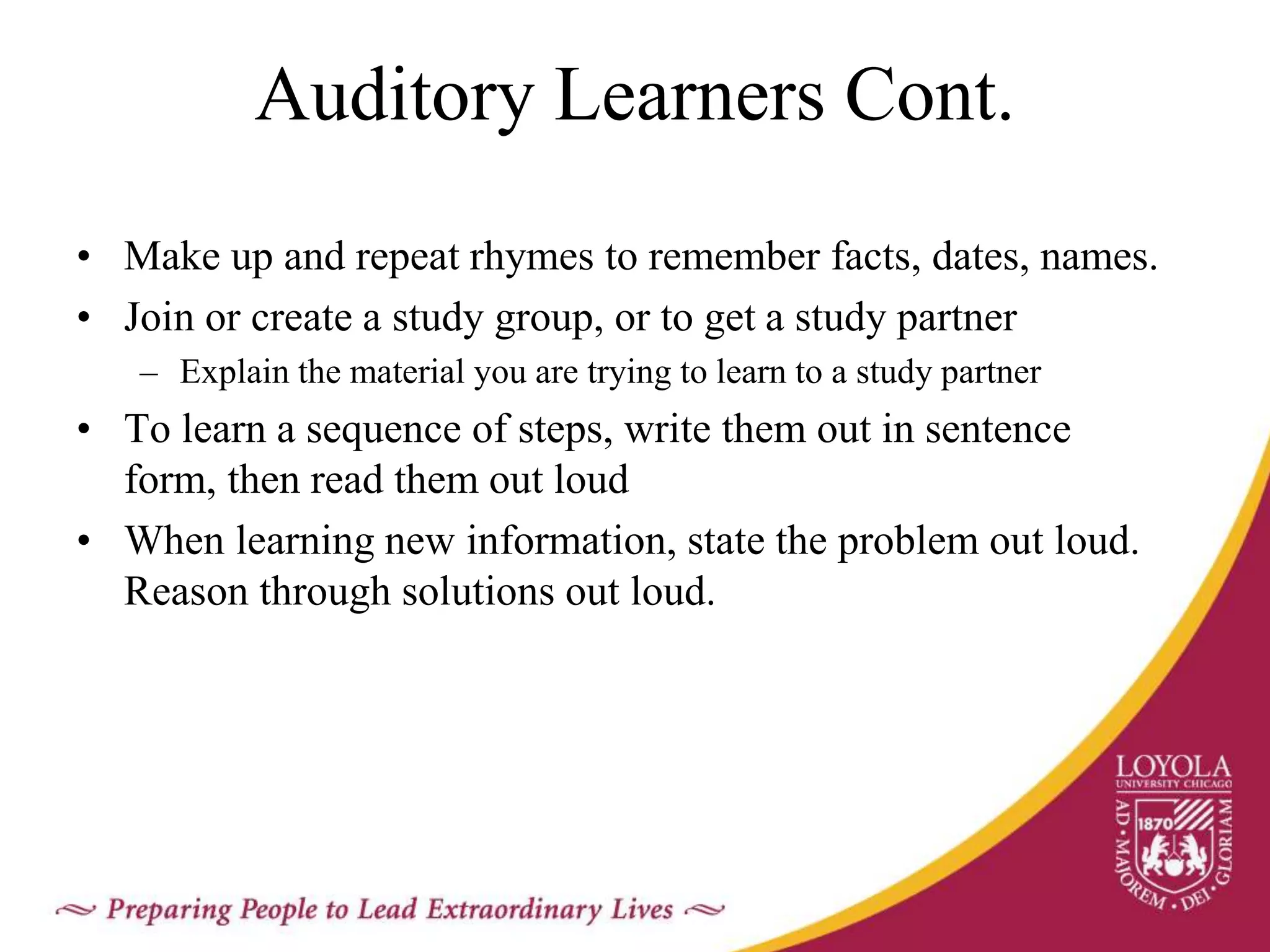 Auditory Learners Cont.
• Make up and repeat rhymes to remember facts, dates, names.
• Join or create a study group, or to get a study partner
– Explain the material you are trying to learn to a study partner
• To learn a sequence of steps, write them out in sentence
form, then read them out loud
• When learning new information, state the problem out loud.
Reason through solutions out loud.
 