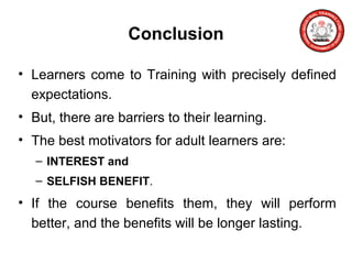 Conclusion
• Learners come to Training with precisely defined
expectations.
• But, there are barriers to their learning.
• The best motivators for adult learners are:
– INTEREST and
– SELFISH BENEFIT.
• If the course benefits them, they will perform
better, and the benefits will be longer lasting.
 
