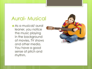 Aural- Musical 
 As a musical/ aural 
leaner, you notice 
the music playing 
in the background 
of movies, TV shows 
and other media. 
You have a good 
sense of pitch and 
rhythm. 
 