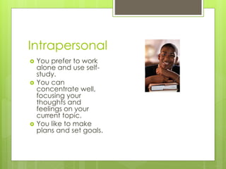 Intrapersonal 
 You prefer to work 
alone and use self-study. 
 You can 
concentrate well, 
focusing your 
thoughts and 
feelings on your 
current topic. 
 You like to make 
plans and set goals. 
 