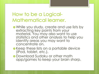 How to be a Logical- 
Mathematical learner. 
While you study, create and use lists by 
extracting key points from your 
material. You may also want to use 
statistics and other analysis to help you 
identify areas you may want to 
concentrate on. 
 Keep these lists on a portable device 
(iPod, tablet, etc.). 
Download Sudoku or other math 
app/games to keep your brain sharp. 
 