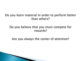 Do you learn material in order to perform better
than others?
Do you believe that you must compete for
rewards?
Are you always the center of attention?
 