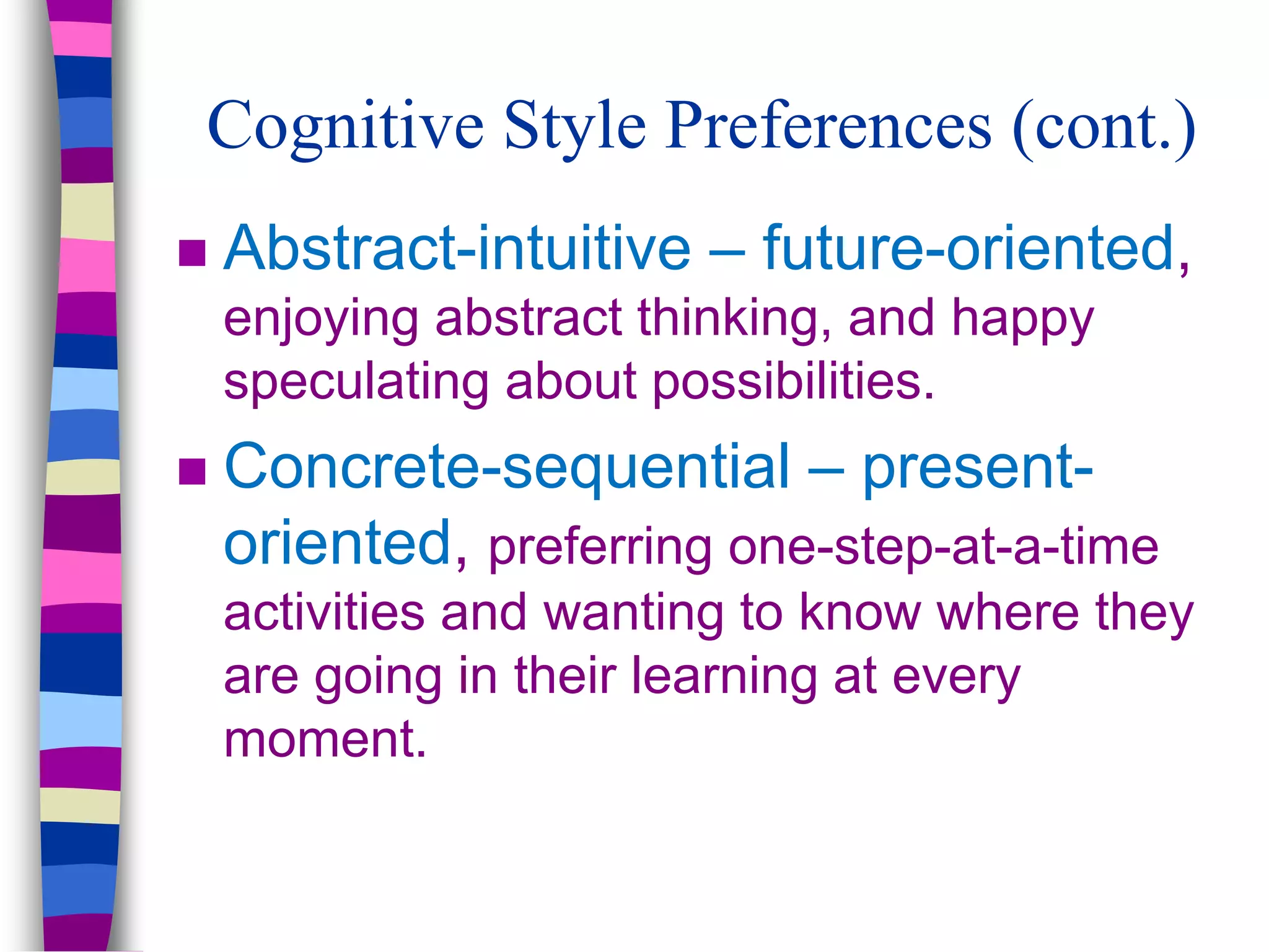 Cognitive Style Preferences (cont.)
 Abstract-intuitive – future-oriented,
enjoying abstract thinking, and happy
speculating about possibilities.
 Concrete-sequential – present-
oriented, preferring one-step-at-a-time
activities and wanting to know where they
are going in their learning at every
moment.
 