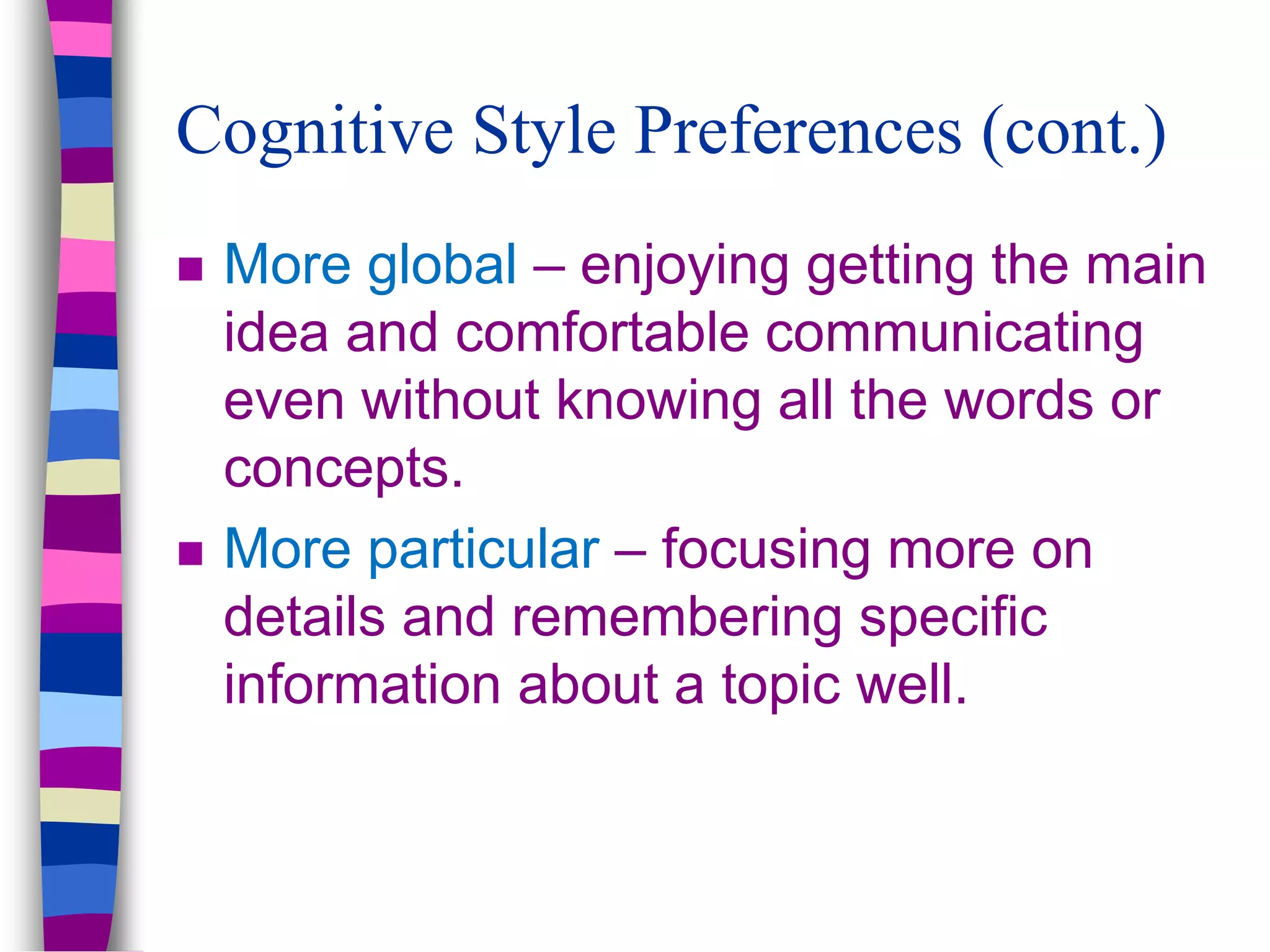 Cognitive Style Preferences (cont.)
 More global – enjoying getting the main
idea and comfortable communicating
even without knowing all the words or
concepts.
 More particular – focusing more on
details and remembering specific
information about a topic well.
 