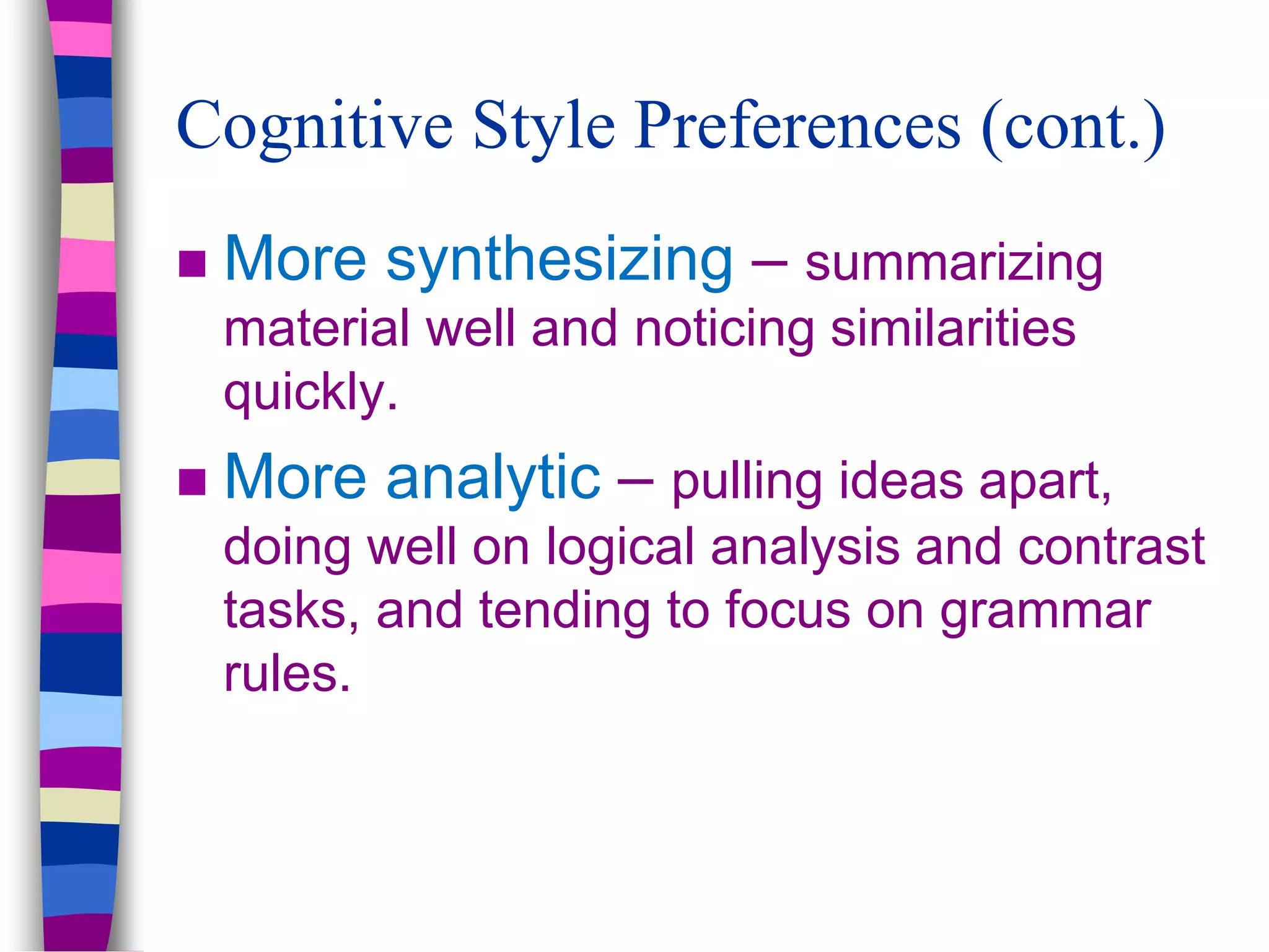  More synthesizing – summarizing
material well and noticing similarities
quickly.
 More analytic – pulling ideas apart,
doing well on logical analysis and contrast
tasks, and tending to focus on grammar
rules.
Cognitive Style Preferences (cont.)
 