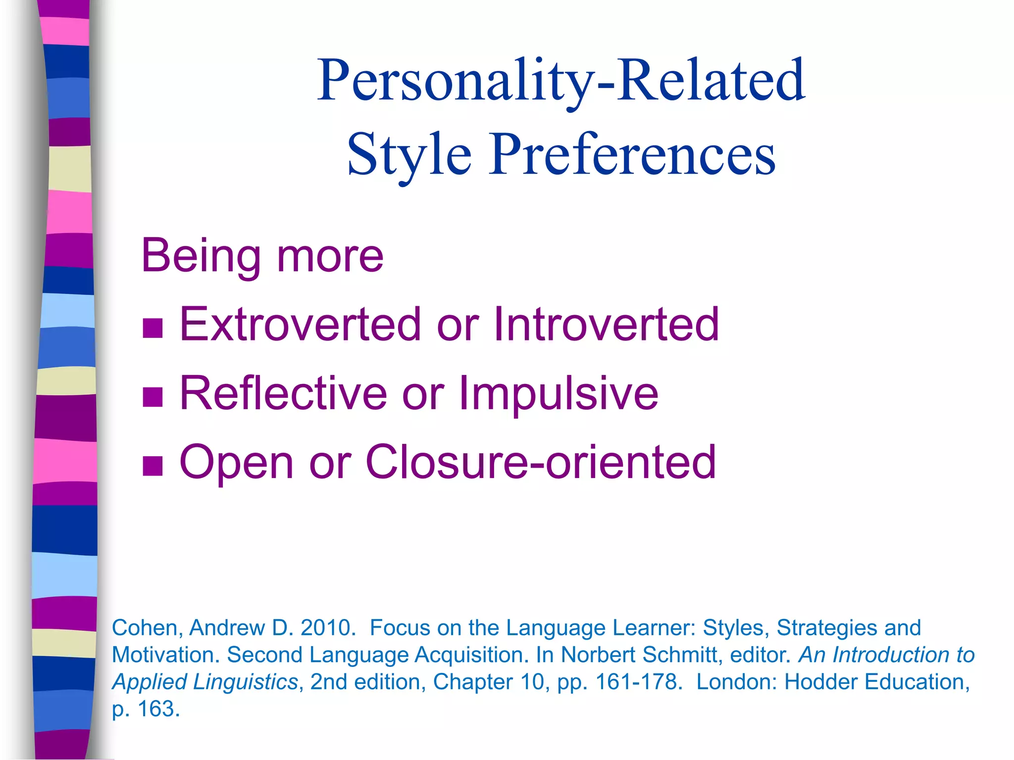 Personality-Related
Style Preferences
Being more
 Extroverted or Introverted
 Reflective or Impulsive
 Open or Closure-oriented
Cohen, Andrew D. 2010. Focus on the Language Learner: Styles, Strategies and
Motivation. Second Language Acquisition. In Norbert Schmitt, editor. An Introduction to
Applied Linguistics, 2nd edition, Chapter 10, pp. 161-178. London: Hodder Education,
p. 163.
 