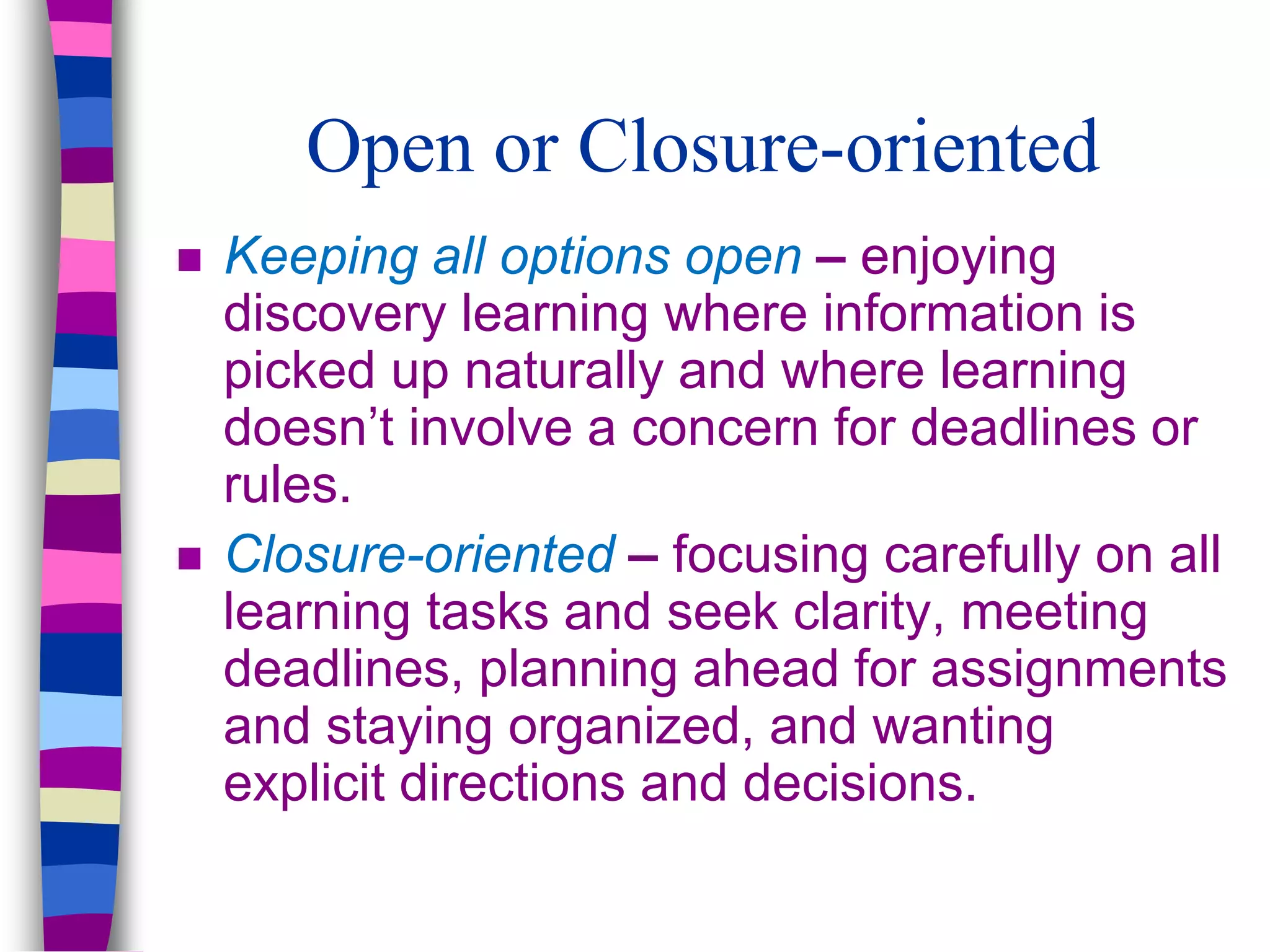 Open or Closure-oriented
 Keeping all options open – enjoying
discovery learning where information is
picked up naturally and where learning
doesn’t involve a concern for deadlines or
rules.
 Closure-oriented – focusing carefully on all
learning tasks and seek clarity, meeting
deadlines, planning ahead for assignments
and staying organized, and wanting
explicit directions and decisions.
 