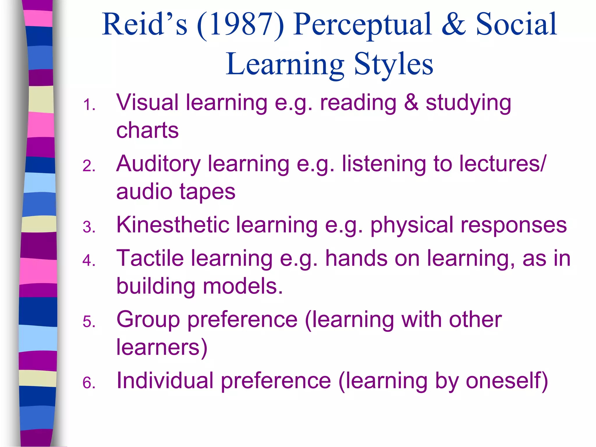 Reid’s (1987) Perceptual & Social
Learning Styles
1. Visual learning e.g. reading & studying
charts
2. Auditory learning e.g. listening to lectures/
audio tapes
3. Kinesthetic learning e.g. physical responses
4. Tactile learning e.g. hands on learning, as in
building models.
5. Group preference (learning with other
learners)
6. Individual preference (learning by oneself)
 