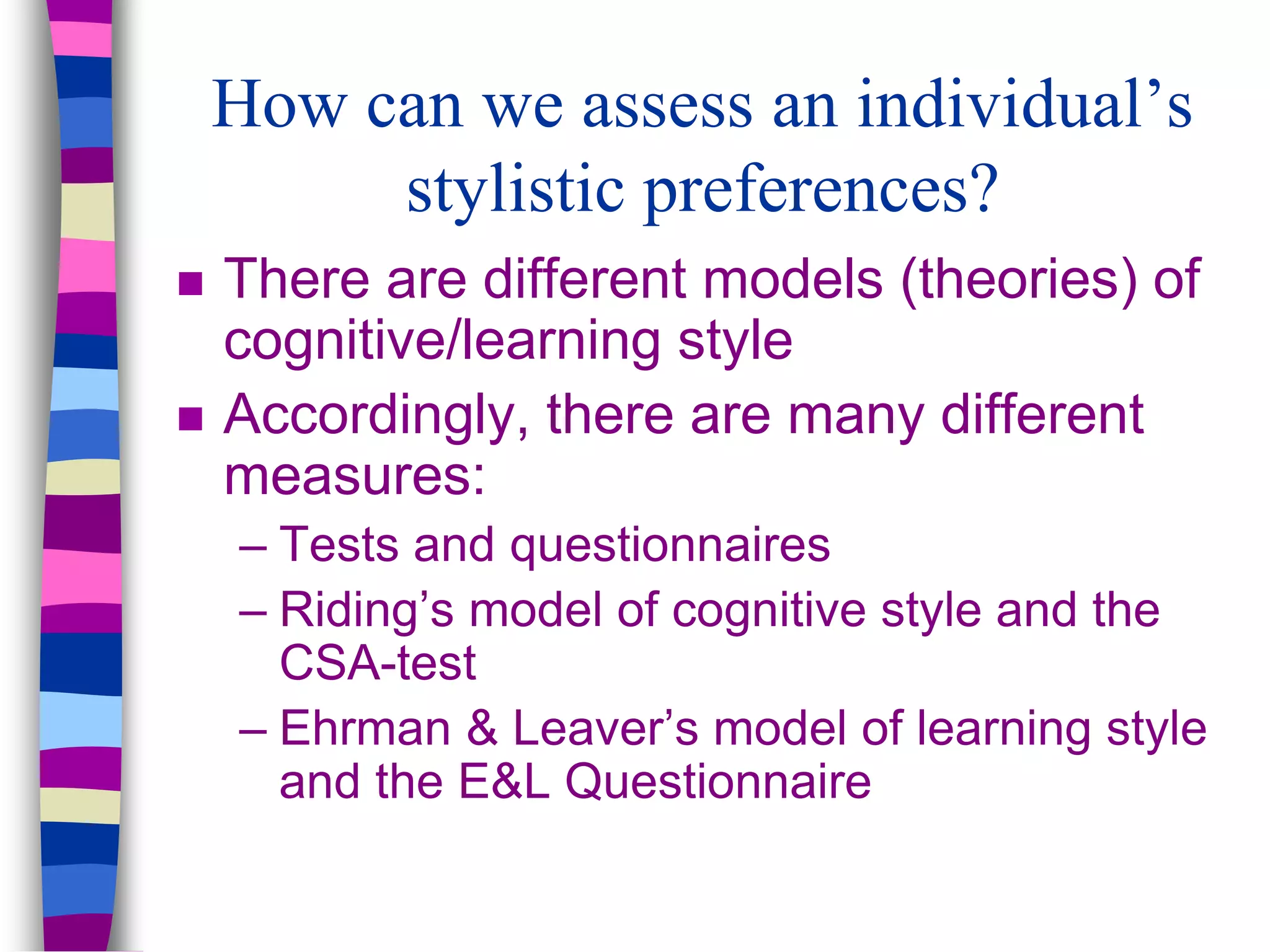 How can we assess an individual’s
stylistic preferences?
 There are different models (theories) of
cognitive/learning style
 Accordingly, there are many different
measures:
– Tests and questionnaires
– Riding’s model of cognitive style and the
CSA-test
– Ehrman & Leaver’s model of learning style
and the E&L Questionnaire
 