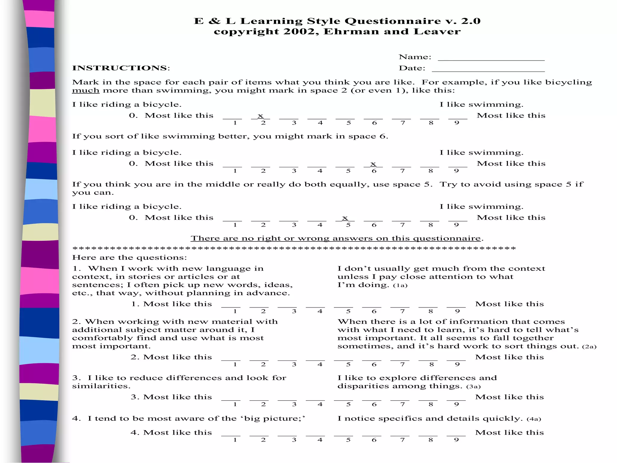 E & L Learning Style Questionnaire v. 2.0
copyright 2002, Ehrman and Leaver
Name: _________________
INSTRUCTIONS: Date: __________________
Mark in the space for each pair of items what you think you are like. For example, if you like bicycling
much more than swimming, you might mark in space 2 (or even 1), like this:
I like riding a bicycle. I like swimming.
0. Most like this ___ _x_ ___ ___ ___ ___ ___ ___ ___ Most like this
1 2 3 4 5 6 7 8 9
If you sort of like swimming better, you might mark in space 6.
I like riding a bicycle. I like swimming.
0. Most like this ___ ___ ___ ___ ___ _x_ ___ ___ ___ Most like this
1 2 3 4 5 6 7 8 9
If you think you are in the middle or really do both equally, use space 5. Try to avoid using space 5 if
you can.
I like riding a bicycle. I like swimming.
0. Most like this ___ ___ ___ ___ _x_ ___ ___ ___ ___ Most like this
1 2 3 4 5 6 7 8 9
There are no right or wrong answers on this questionnaire.
***********************************************************************
Here are the questions:
1. When I work with new language in I don’t usually get much from the context
context, in stories or articles or at unless I pay close attention to what
sentences; I often pick up new words, ideas, I’m doing. (1a)
etc., that way, without planning in advance.
1. Most like this ___ ___ ___ ___ ___ ___ ___ ___ ___ Most like this
1 2 3 4 5 6 7 8 9
2. When working with new material with When there is a lot of information that comes
additional subject matter around it, I with what I need to learn, it’s hard to tell what’s
comfortably find and use what is most most important. It all seems to fall together
most important. sometimes, and it’s hard work to sort things out. (2a)
2. Most like this ___ ___ ___ ___ ___ ___ ___ ___ ___ Most like this
1 2 3 4 5 6 7 8 9
3. I like to reduce differences and look for I like to explore differences and
similarities. disparities among things. (3a)
3. Most like this ___ ___ ___ ___ ___ ___ ___ ___ ___ Most like this
1 2 3 4 5 6 7 8 9
4. I tend to be most aware of the ‘big picture;’ I notice specifics and details quickly. (4a)
4. Most like this ___ ___ ___ ___ ___ ___ ___ ___ ___ Most like this
1 2 3 4 5 6 7 8 9
 