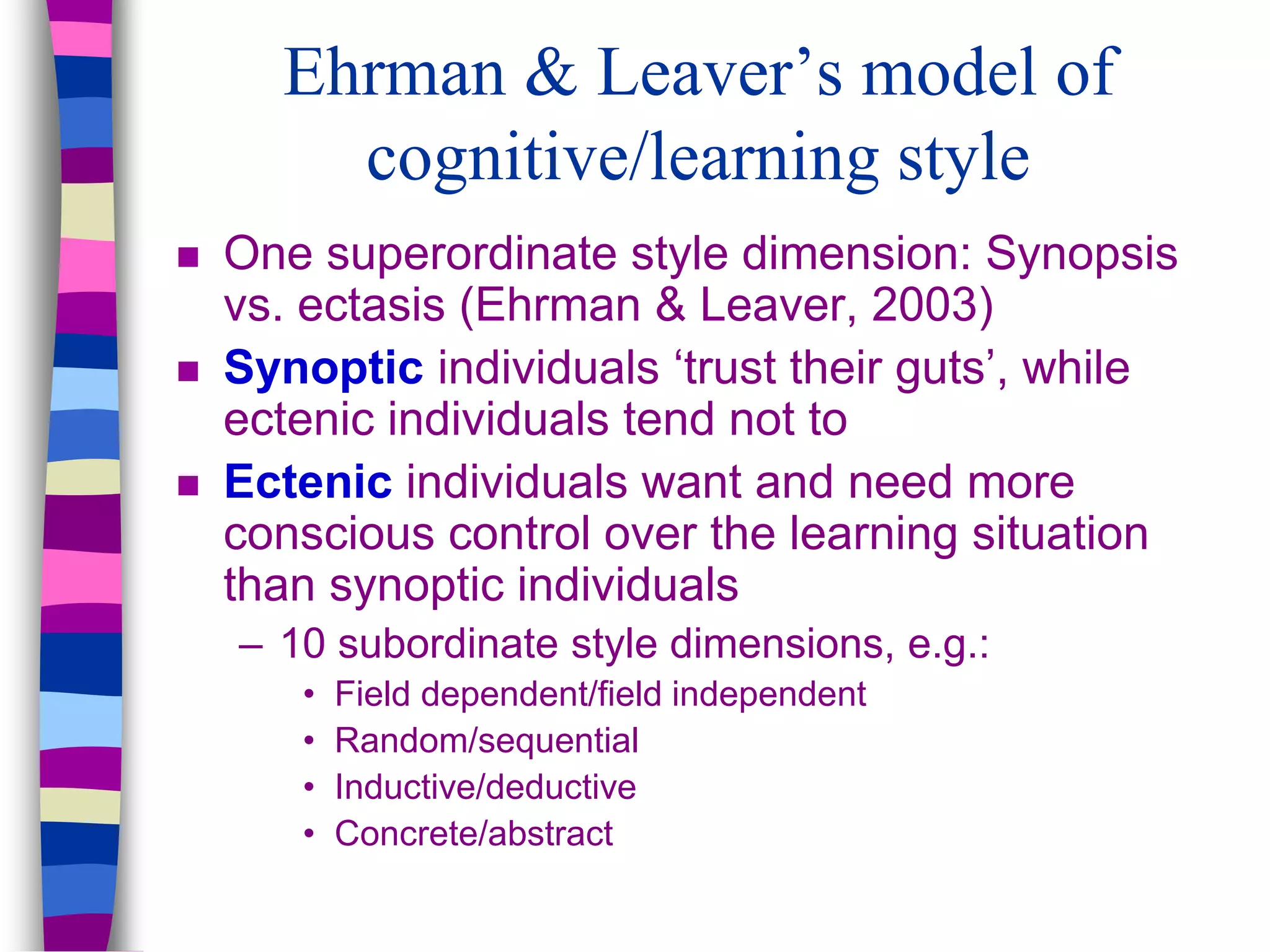 Ehrman & Leaver’s model of
cognitive/learning style
 One superordinate style dimension: Synopsis
vs. ectasis (Ehrman & Leaver, 2003)
 Synoptic individuals ‘trust their guts’, while
ectenic individuals tend not to
 Ectenic individuals want and need more
conscious control over the learning situation
than synoptic individuals
– 10 subordinate style dimensions, e.g.:
• Field dependent/field independent
• Random/sequential
• Inductive/deductive
• Concrete/abstract
 
