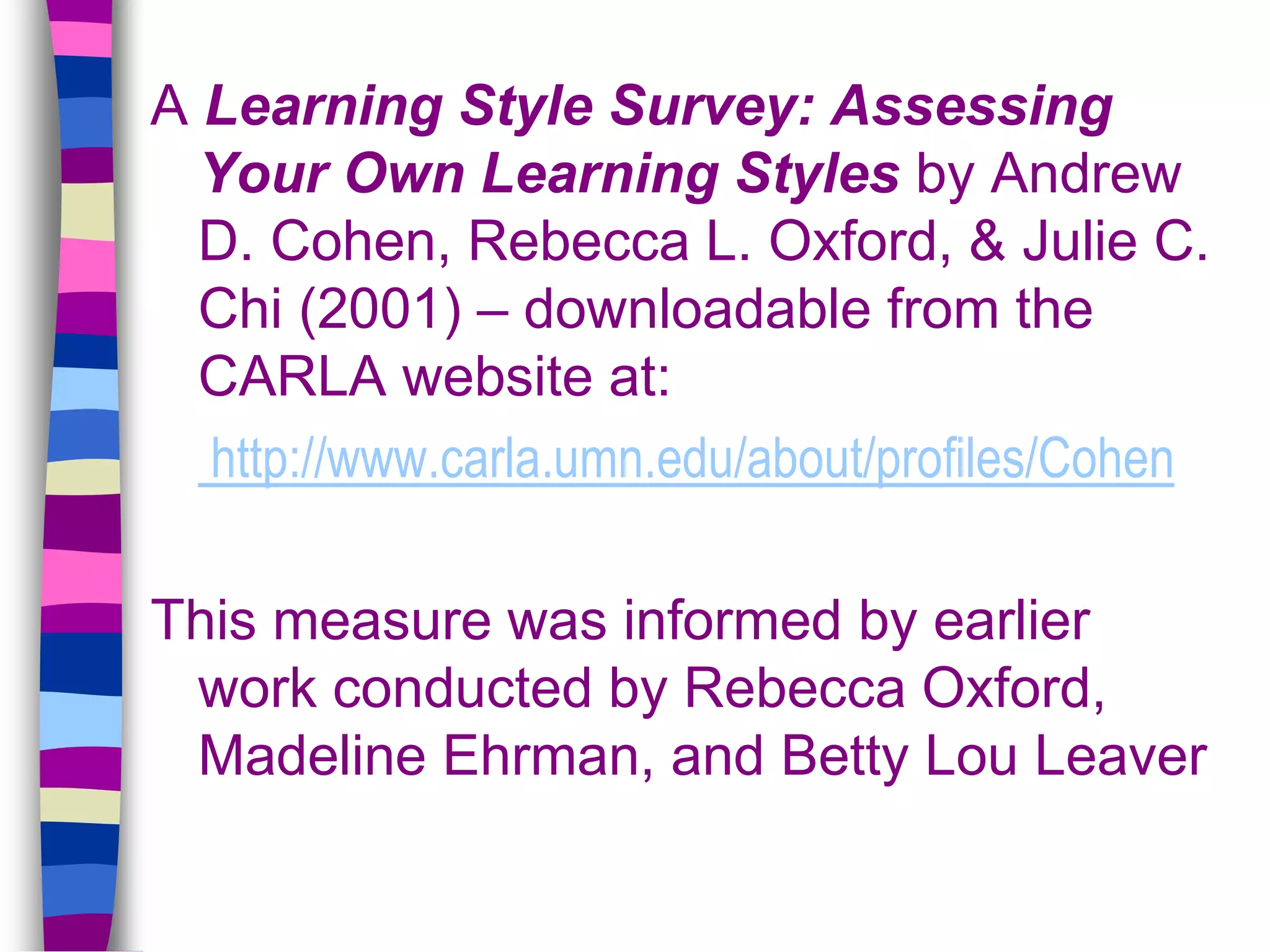 A Learning Style Survey: Assessing
Your Own Learning Styles by Andrew
D. Cohen, Rebecca L. Oxford, & Julie C.
Chi (2001) – downloadable from the
CARLA website at:
http://www.carla.umn.edu/about/profiles/Cohen
This measure was informed by earlier
work conducted by Rebecca Oxford,
Madeline Ehrman, and Betty Lou Leaver
 