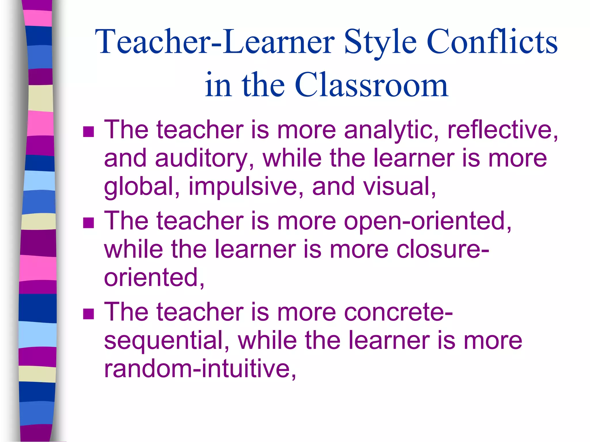 Teacher-Learner Style Conflicts
in the Classroom
 The teacher is more analytic, reflective,
and auditory, while the learner is more
global, impulsive, and visual,
 The teacher is more open-oriented,
while the learner is more closure-
oriented,
 The teacher is more concrete-
sequential, while the learner is more
random-intuitive,
 