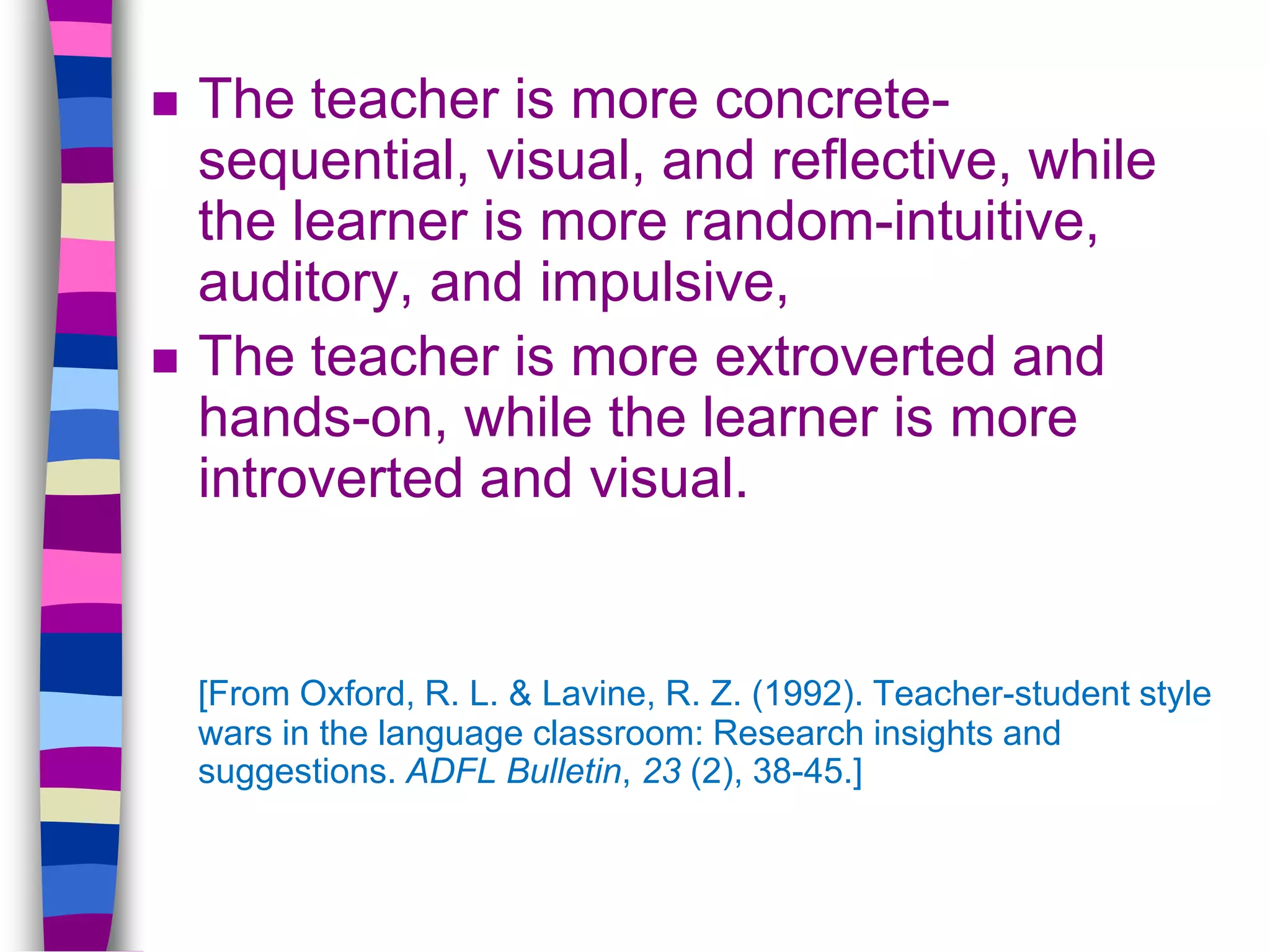  The teacher is more concrete-
sequential, visual, and reflective, while
the learner is more random-intuitive,
auditory, and impulsive,
 The teacher is more extroverted and
hands-on, while the learner is more
introverted and visual.
[From Oxford, R. L. & Lavine, R. Z. (1992). Teacher-student style
wars in the language classroom: Research insights and
suggestions. ADFL Bulletin, 23 (2), 38-45.]
 