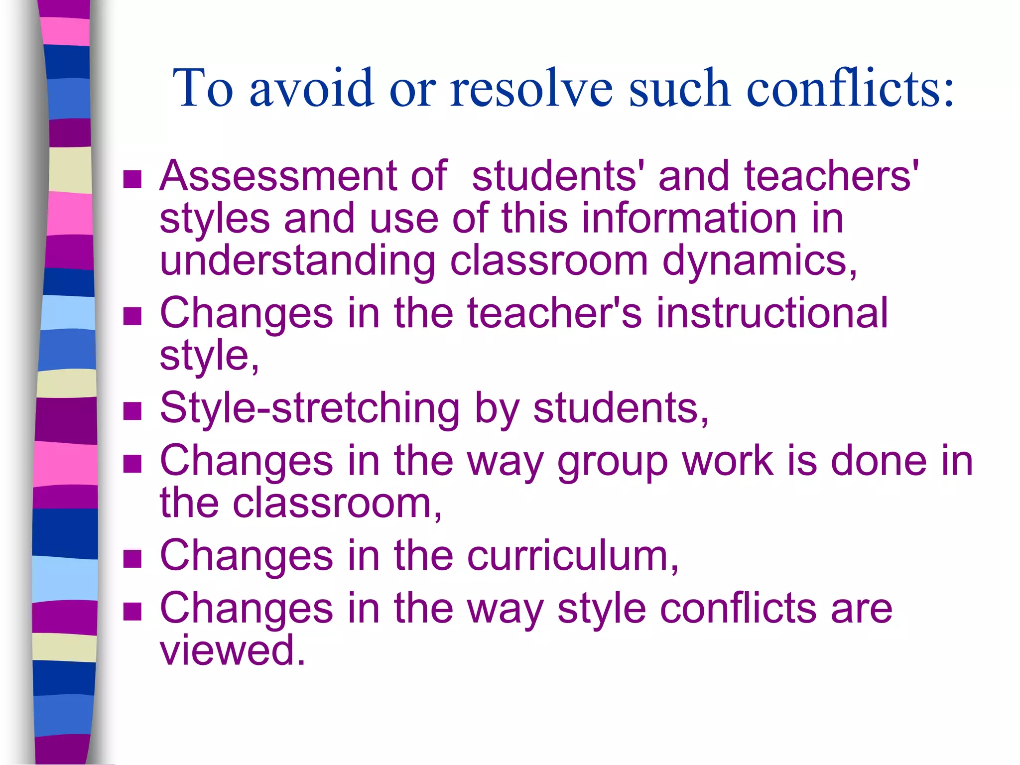 To avoid or resolve such conflicts:
 Assessment of students' and teachers'
styles and use of this information in
understanding classroom dynamics,
 Changes in the teacher's instructional
style,
 Style-stretching by students,
 Changes in the way group work is done in
the classroom,
 Changes in the curriculum,
 Changes in the way style conflicts are
viewed.
 