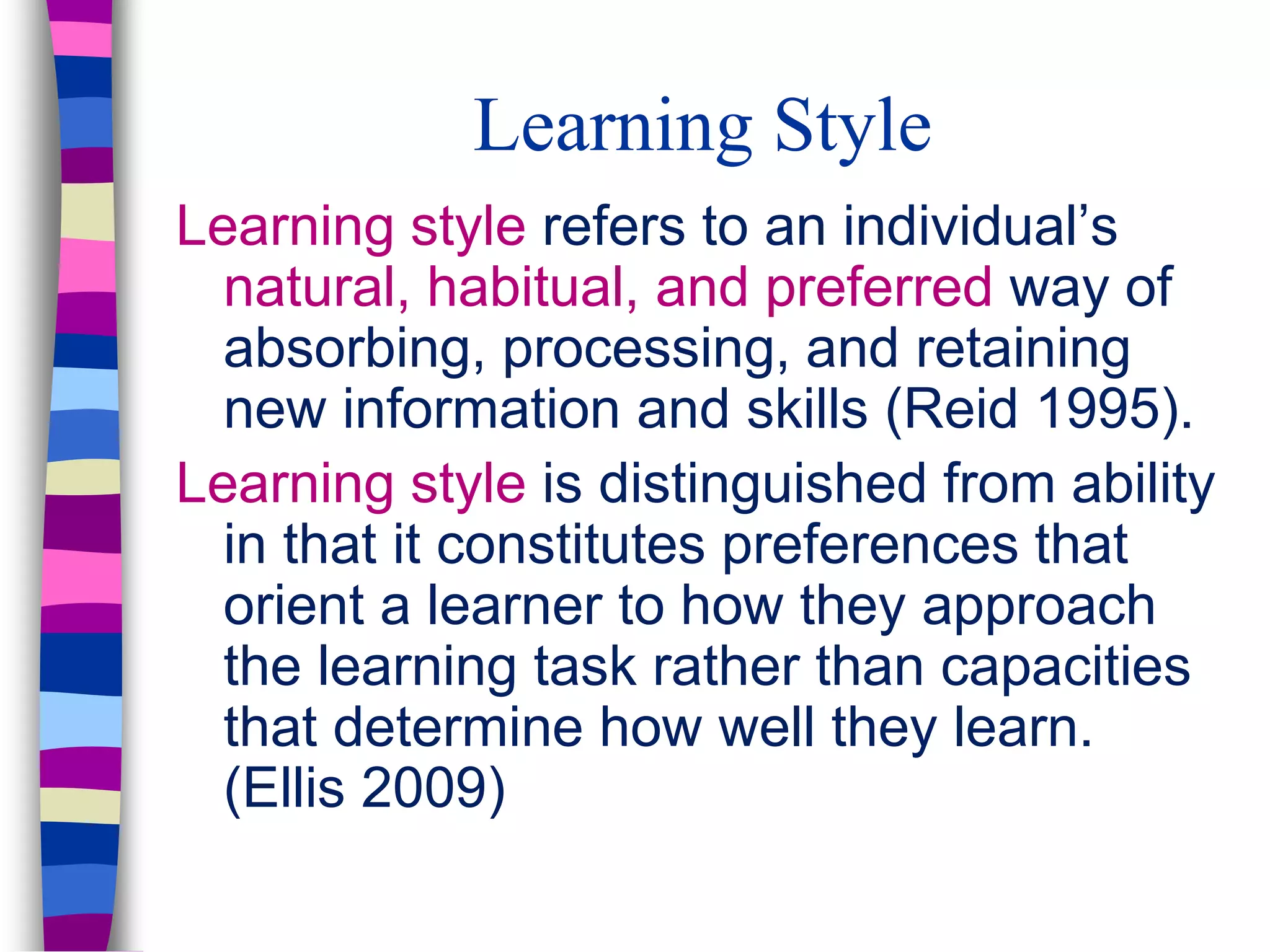 Learning Style
Learning style refers to an individual’s
natural, habitual, and preferred way of
absorbing, processing, and retaining
new information and skills (Reid 1995).
Learning style is distinguished from ability
in that it constitutes preferences that
orient a learner to how they approach
the learning task rather than capacities
that determine how well they learn.
(Ellis 2009)
 