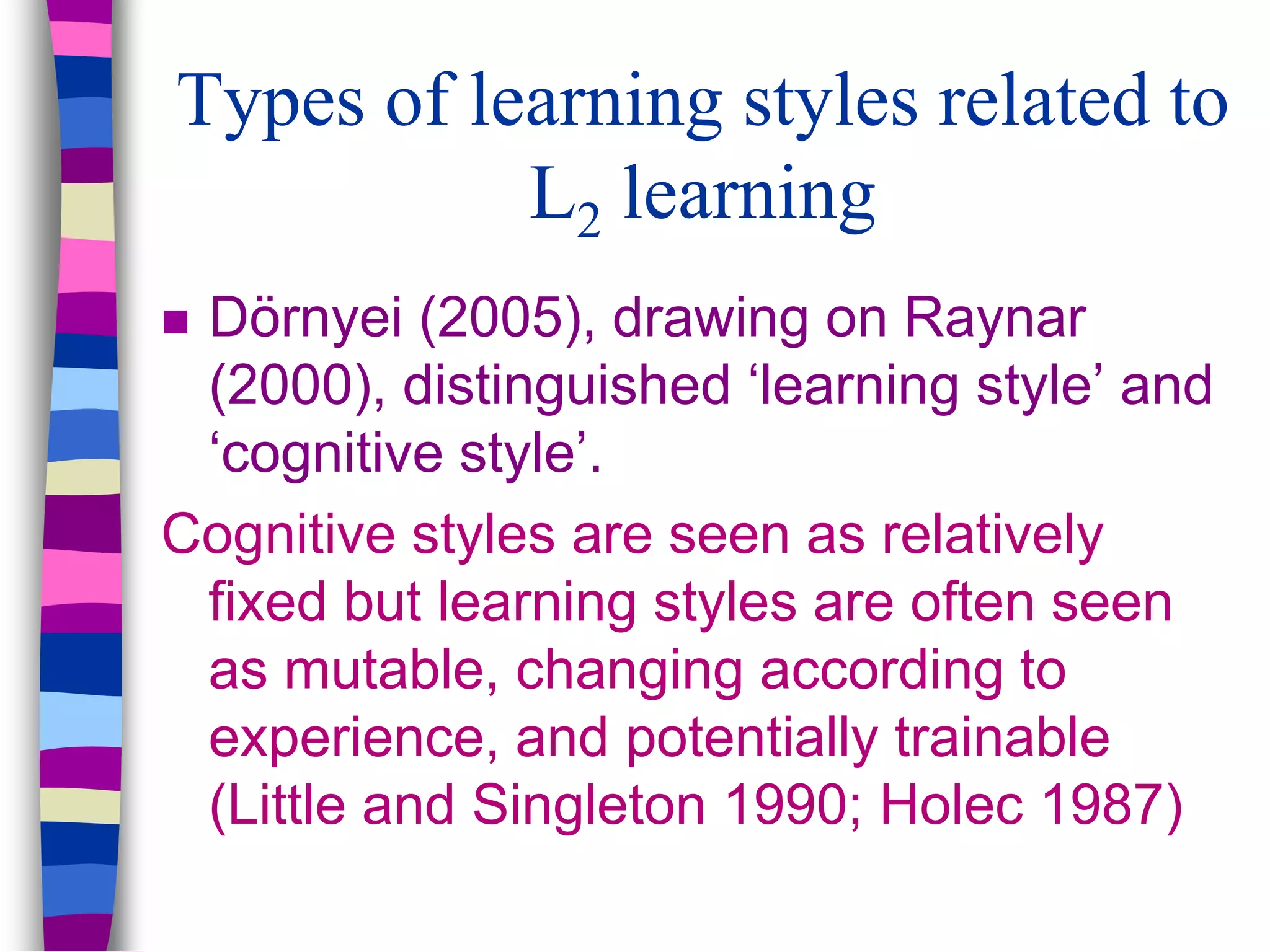 Types of learning styles related to
L2 learning
 Dörnyei (2005), drawing on Raynar
(2000), distinguished ‘learning style’ and
‘cognitive style’.
Cognitive styles are seen as relatively
fixed but learning styles are often seen
as mutable, changing according to
experience, and potentially trainable
(Little and Singleton 1990; Holec 1987)
 