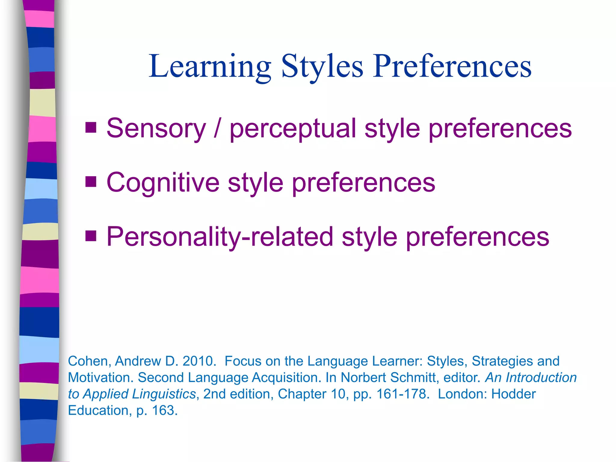Learning Styles Preferences
 Sensory / perceptual style preferences
 Cognitive style preferences
 Personality-related style preferences
Cohen, Andrew D. 2010. Focus on the Language Learner: Styles, Strategies and
Motivation. Second Language Acquisition. In Norbert Schmitt, editor. An Introduction
to Applied Linguistics, 2nd edition, Chapter 10, pp. 161-178. London: Hodder
Education, p. 163.
 