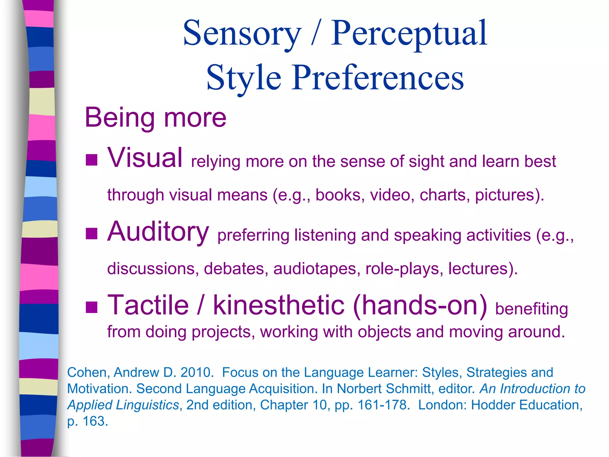 Sensory / Perceptual
Style Preferences
Being more
 Visual relying more on the sense of sight and learn best
through visual means (e.g., books, video, charts, pictures).
 Auditory preferring listening and speaking activities (e.g.,
discussions, debates, audiotapes, role-plays, lectures).
 Tactile / kinesthetic (hands-on) benefiting
from doing projects, working with objects and moving around.
Cohen, Andrew D. 2010. Focus on the Language Learner: Styles, Strategies and
Motivation. Second Language Acquisition. In Norbert Schmitt, editor. An Introduction to
Applied Linguistics, 2nd edition, Chapter 10, pp. 161-178. London: Hodder Education,
p. 163.
 