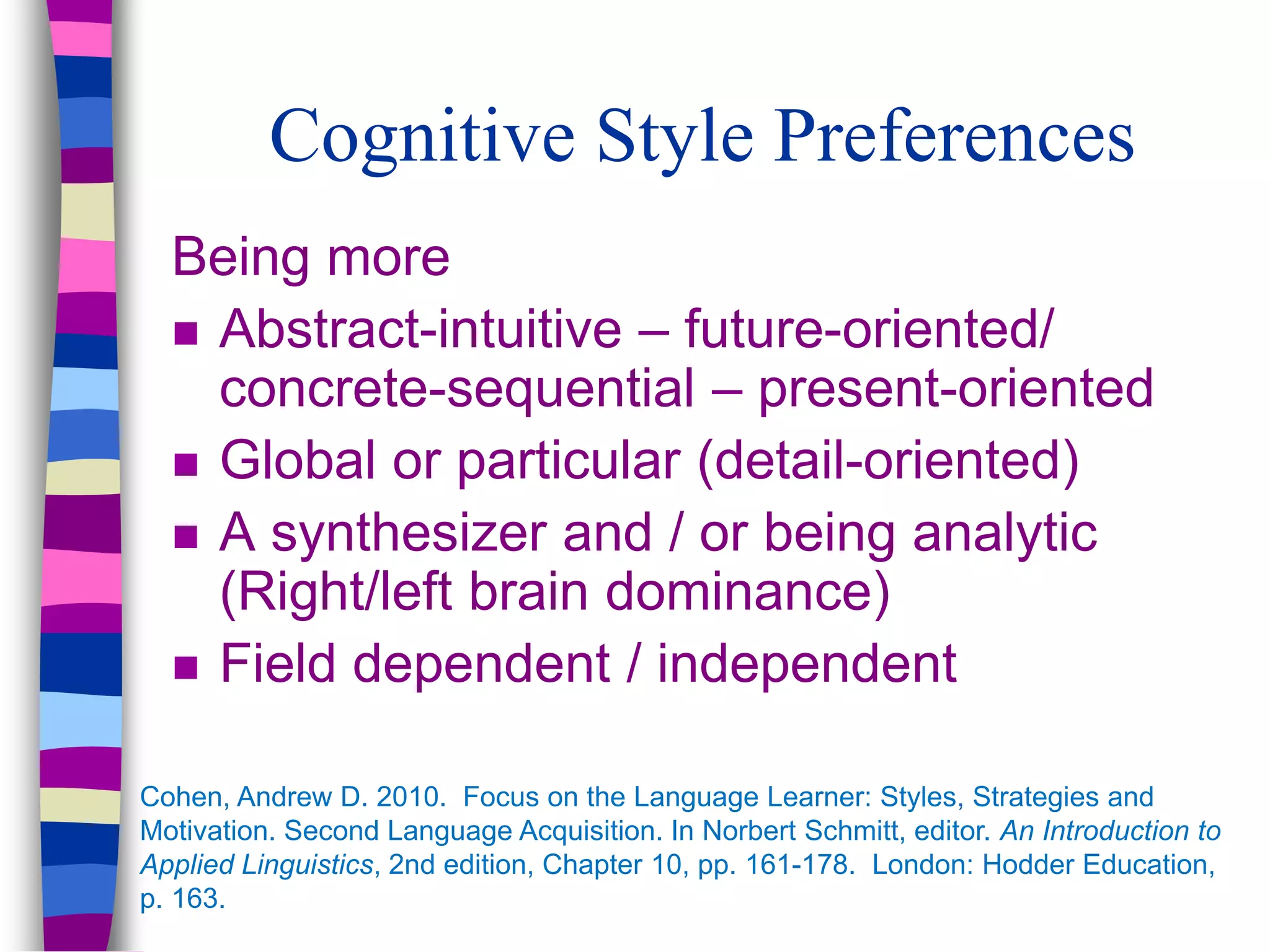 Cognitive Style Preferences
Being more
 Abstract-intuitive – future-oriented/
concrete-sequential – present-oriented
 Global or particular (detail-oriented)
 A synthesizer and / or being analytic
(Right/left brain dominance)
 Field dependent / independent
Cohen, Andrew D. 2010. Focus on the Language Learner: Styles, Strategies and
Motivation. Second Language Acquisition. In Norbert Schmitt, editor. An Introduction to
Applied Linguistics, 2nd edition, Chapter 10, pp. 161-178. London: Hodder Education,
p. 163.
 