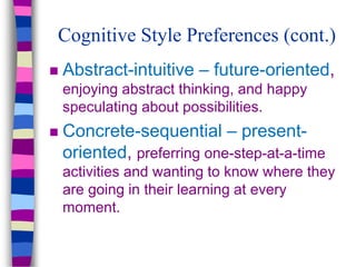 Cognitive Style Preferences (cont.)
 Abstract-intuitive – future-oriented,
enjoying abstract thinking, and happy
speculating about possibilities.
 Concrete-sequential – present-
oriented, preferring one-step-at-a-time
activities and wanting to know where they
are going in their learning at every
moment.
 