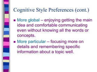 Cognitive Style Preferences (cont.)
 More global – enjoying getting the main
idea and comfortable communicating
even without knowing all the words or
concepts.
 More particular – focusing more on
details and remembering specific
information about a topic well.
 