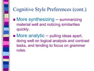  More synthesizing – summarizing
material well and noticing similarities
quickly.
 More analytic – pulling ideas apart,
doing well on logical analysis and contrast
tasks, and tending to focus on grammar
rules.
Cognitive Style Preferences (cont.)
 