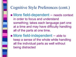  More field-dependent – needs context
in order to focus and understand
something; takes each language part one
at a time and may have difficulty handling
all of the parts at one time.
 More field-independent – able to
keep a sense of the whole while handling
all the individual parts as well without
being distracted
Cognitive Style Preferences (cont.)
 