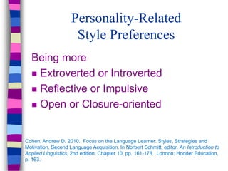 Personality-Related
Style Preferences
Being more
 Extroverted or Introverted
 Reflective or Impulsive
 Open or Closure-oriented
Cohen, Andrew D. 2010. Focus on the Language Learner: Styles, Strategies and
Motivation. Second Language Acquisition. In Norbert Schmitt, editor. An Introduction to
Applied Linguistics, 2nd edition, Chapter 10, pp. 161-178. London: Hodder Education,
p. 163.
 