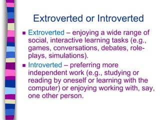Extroverted or Introverted
 Extroverted – enjoying a wide range of
social, interactive learning tasks (e.g.,
games, conversations, debates, role-
plays, simulations).
 Introverted – preferring more
independent work (e.g., studying or
reading by oneself or learning with the
computer) or enjoying working with, say,
one other person.
 
