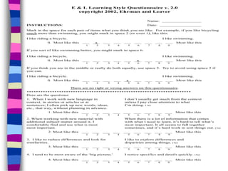 E & L Learning Style Questionnaire v. 2.0
copyright 2002, Ehrman and Leaver
Name: _________________
INSTRUCTIONS: Date: __________________
Mark in the space for each pair of items what you think you are like. For example, if you like bicycling
much more than swimming, you might mark in space 2 (or even 1), like this:
I like riding a bicycle. I like swimming.
0. Most like this ___ _x_ ___ ___ ___ ___ ___ ___ ___ Most like this
1 2 3 4 5 6 7 8 9
If you sort of like swimming better, you might mark in space 6.
I like riding a bicycle. I like swimming.
0. Most like this ___ ___ ___ ___ ___ _x_ ___ ___ ___ Most like this
1 2 3 4 5 6 7 8 9
If you think you are in the middle or really do both equally, use space 5. Try to avoid using space 5 if
you can.
I like riding a bicycle. I like swimming.
0. Most like this ___ ___ ___ ___ _x_ ___ ___ ___ ___ Most like this
1 2 3 4 5 6 7 8 9
There are no right or wrong answers on this questionnaire.
***********************************************************************
Here are the questions:
1. When I work with new language in I don’t usually get much from the context
context, in stories or articles or at unless I pay close attention to what
sentences; I often pick up new words, ideas, I’m doing. (1a)
etc., that way, without planning in advance.
1. Most like this ___ ___ ___ ___ ___ ___ ___ ___ ___ Most like this
1 2 3 4 5 6 7 8 9
2. When working with new material with When there is a lot of information that comes
additional subject matter around it, I with what I need to learn, it’s hard to tell what’s
comfortably find and use what is most most important. It all seems to fall together
most important. sometimes, and it’s hard work to sort things out. (2a)
2. Most like this ___ ___ ___ ___ ___ ___ ___ ___ ___ Most like this
1 2 3 4 5 6 7 8 9
3. I like to reduce differences and look for I like to explore differences and
similarities. disparities among things. (3a)
3. Most like this ___ ___ ___ ___ ___ ___ ___ ___ ___ Most like this
1 2 3 4 5 6 7 8 9
4. I tend to be most aware of the ‘big picture;’ I notice specifics and details quickly. (4a)
4. Most like this ___ ___ ___ ___ ___ ___ ___ ___ ___ Most like this
1 2 3 4 5 6 7 8 9
 