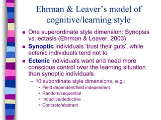 Ehrman & Leaver’s model of
cognitive/learning style
 One superordinate style dimension: Synopsis
vs. ectasis (Ehrman & Leaver, 2003)
 Synoptic individuals ‘trust their guts’, while
ectenic individuals tend not to
 Ectenic individuals want and need more
conscious control over the learning situation
than synoptic individuals
– 10 subordinate style dimensions, e.g.:
• Field dependent/field independent
• Random/sequential
• Inductive/deductive
• Concrete/abstract
 