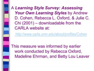 A Learning Style Survey: Assessing
Your Own Learning Styles by Andrew
D. Cohen, Rebecca L. Oxford, & Julie C.
Chi (2001) – downloadable from the
CARLA website at:
http://www.carla.umn.edu/about/profiles/Cohen
This measure was informed by earlier
work conducted by Rebecca Oxford,
Madeline Ehrman, and Betty Lou Leaver
 