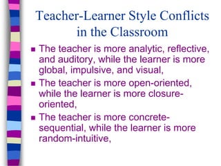 Teacher-Learner Style Conflicts
in the Classroom
 The teacher is more analytic, reflective,
and auditory, while the learner is more
global, impulsive, and visual,
 The teacher is more open-oriented,
while the learner is more closure-
oriented,
 The teacher is more concrete-
sequential, while the learner is more
random-intuitive,
 