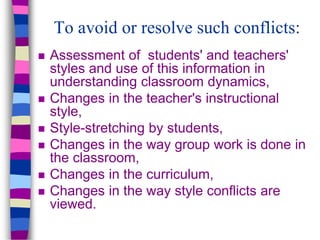 To avoid or resolve such conflicts:
 Assessment of students' and teachers'
styles and use of this information in
understanding classroom dynamics,
 Changes in the teacher's instructional
style,
 Style-stretching by students,
 Changes in the way group work is done in
the classroom,
 Changes in the curriculum,
 Changes in the way style conflicts are
viewed.
 