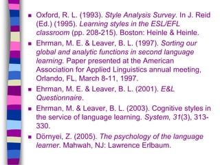  Oxford, R. L. (1993). Style Analysis Survey. In J. Reid
(Ed.) (1995). Learning styles in the ESL/EFL
classroom (pp. 208-215). Boston: Heinle & Heinle.
 Ehrman, M. E. & Leaver, B. L. (1997). Sorting our
global and analytic functions in second language
learning. Paper presented at the American
Association for Applied Linguistics annual meeting,
Orlando, FL, March 8-11, 1997.
 Ehrman, M. E. & Leaver, B. L. (2001). E&L
Questionnaire.
 Ehrman, M. & Leaver, B. L. (2003). Cognitive styles in
the service of language learning. System, 31(3), 313-
330.
 Dörnyei, Z. (2005). The psychology of the language
learner. Mahwah, NJ: Lawrence Erlbaum.
 