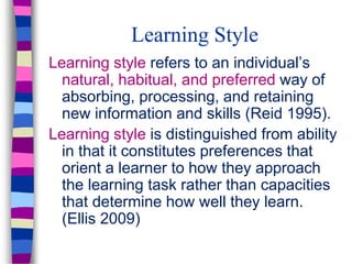 Learning Style
Learning style refers to an individual’s
natural, habitual, and preferred way of
absorbing, processing, and retaining
new information and skills (Reid 1995).
Learning style is distinguished from ability
in that it constitutes preferences that
orient a learner to how they approach
the learning task rather than capacities
that determine how well they learn.
(Ellis 2009)
 
