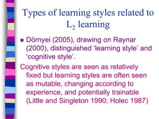 Types of learning styles related to
L2 learning
 Dörnyei (2005), drawing on Raynar
(2000), distinguished ‘learning style’ and
‘cognitive style’.
Cognitive styles are seen as relatively
fixed but learning styles are often seen
as mutable, changing according to
experience, and potentially trainable
(Little and Singleton 1990; Holec 1987)
 