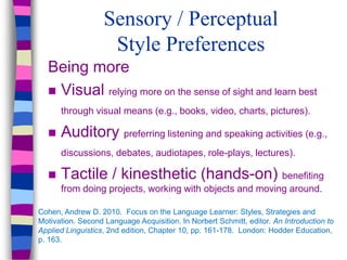 Sensory / Perceptual
Style Preferences
Being more
 Visual relying more on the sense of sight and learn best
through visual means (e.g., books, video, charts, pictures).
 Auditory preferring listening and speaking activities (e.g.,
discussions, debates, audiotapes, role-plays, lectures).
 Tactile / kinesthetic (hands-on) benefiting
from doing projects, working with objects and moving around.
Cohen, Andrew D. 2010. Focus on the Language Learner: Styles, Strategies and
Motivation. Second Language Acquisition. In Norbert Schmitt, editor. An Introduction to
Applied Linguistics, 2nd edition, Chapter 10, pp. 161-178. London: Hodder Education,
p. 163.
 