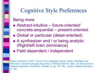 Cognitive Style Preferences
Being more
 Abstract-intuitive – future-oriented/
concrete-sequential – present-oriented
 Global or particular (detail-oriented)
 A synthesizer and / or being analytic
(Right/left brain dominance)
 Field dependent / independent
Cohen, Andrew D. 2010. Focus on the Language Learner: Styles, Strategies and
Motivation. Second Language Acquisition. In Norbert Schmitt, editor. An Introduction to
Applied Linguistics, 2nd edition, Chapter 10, pp. 161-178. London: Hodder Education,
p. 163.
 