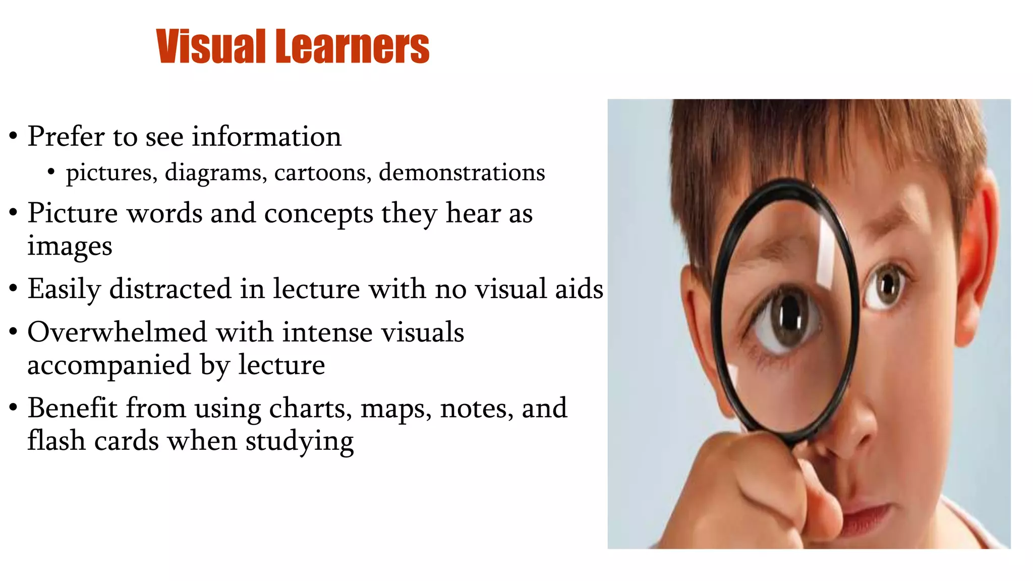 Visual Learners
• Prefer to see information
• pictures, diagrams, cartoons, demonstrations
• Picture words and concepts they hear as
images
• Easily distracted in lecture with no visual aids
• Overwhelmed with intense visuals
accompanied by lecture
• Benefit from using charts, maps, notes, and
flash cards when studying
 