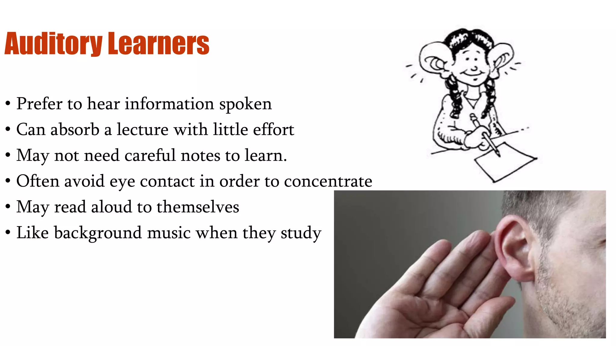 Auditory Learners
• Prefer to hear information spoken
• Can absorb a lecture with little effort
• May not need careful notes to learn.
• Often avoid eye contact in order to concentrate
• May read aloud to themselves
• Like background music when they study
 