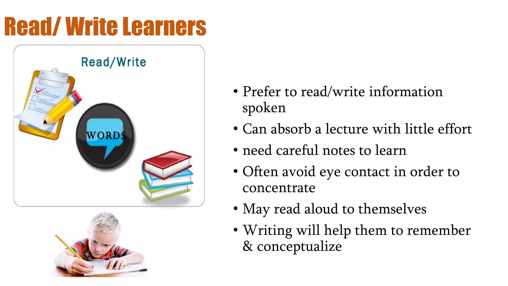 Read/ Write Learners
• Prefer to read/write information
spoken
• Can absorb a lecture with little effort
• need careful notes to learn
• Often avoid eye contact in order to
concentrate
• May read aloud to themselves
• Writing will help them to remember
& conceptualize
 