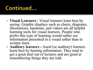  Visual Learners - Visual learners learn best by
seeing. Graphic displays such as charts, diagrams,
illustrations, handouts, and videos are all helpful
learning tools for visual learners. People who
prefer this type of learning would rather see
information presented in a visual rather than in
written form.
 Auditory learners - Aural (or auditory) learners
learn best by hearing information. They tend to
get a great deal out of lectures and are good at
remembering things they are told.
 
